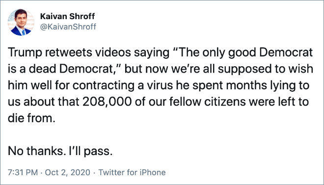 Trump retweets videos saying “The only good Democrat is a dead Democrat,” but now we’re all supposed to wish him well for contracting a virus he spent months lying to us about that 208,000 of our fellow citizens were left to die from. No thanks. I’ll pass.