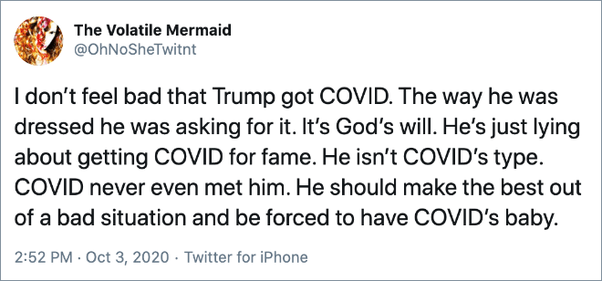 I don’t feel bad that Trump got COVID. The way he was dressed he was asking for it. It’s God’s will. He’s just lying about getting COVID for fame. He isn’t COVID’s type. COVID never even met him. He should make the best out of a bad situation and be forced to have COVID’s baby.