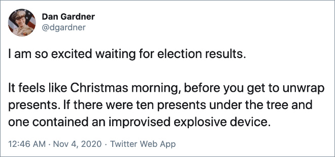 I am so excited waiting for election results. It feels like Christmas morning, before you get to unwrap presents. If there were ten presents under the tree and one contained an improvised explosive device.