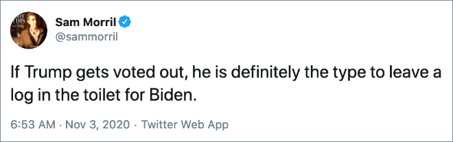 If Trump gets voted out, he is definitely the type to leave a log in the toilet for Biden.