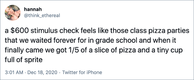 a $600 stimulus check feels like those class pizza parties that we waited forever for in grade school and when it finally came we got 1/5 of a slice of pizza and a tiny cup full of sprite