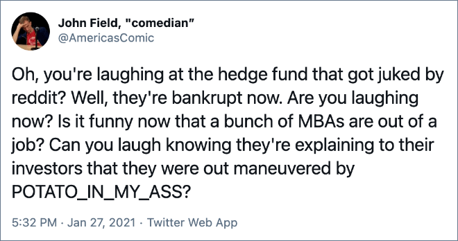 Oh, you're laughing at the hedge fund that got juked by reddit? Well, they're bankrupt now. Are you laughing now? Is it funny now that a bunch of MBAs are out of a job? Can you laugh knowing they're explaining to their investors that they were out maneuvered by POTATO_IN_MY_ASS?