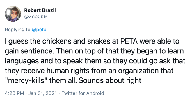 I guess the chickens and snakes at PETA were able to gain sentience. Then on top of that they began to learn languages and to speak them so they could go ask that they receive human rights from an organization that "mercy-kills" them all. Sounds about right