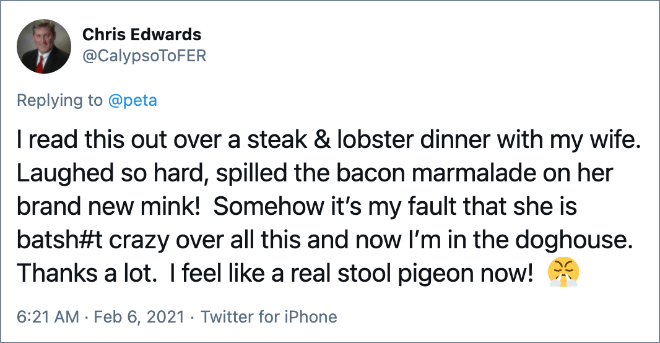 I read this out over a steak & lobster dinner with my wife. Laughed so hard, spilled the bacon marmalade on her brand new mink! Somehow it’s my fault that she is batsh#t crazy over all this and now I’m in the doghouse. Thanks a lot. I feel like a real stool pigeon now!