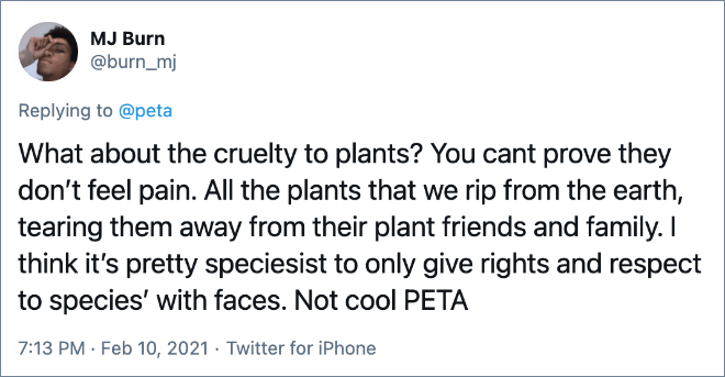 What about the cruelty to plants? You cant prove they don’t feel pain. All the plants that we rip from the earth, tearing them away from their plant friends and family. I think it’s pretty speciesist to only give rights and respect to species’ with faces. Not cool PETA