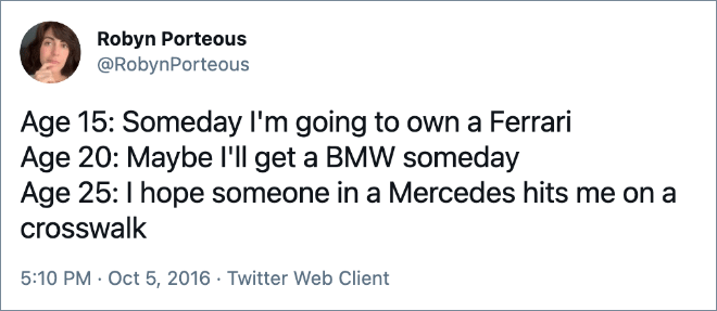 Age 15: Someday I'm going to own a Ferrari Age 20: Maybe I'll get a BMW someday Age 25: I hope someone in a Mercedes hits me on a crosswalk