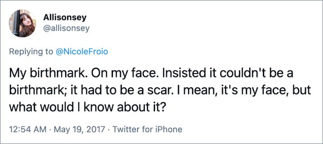 My birthmark. On my face. Insisted it couldn't be a birthmark; it had to be a scar. I mean, it's my face, but what would I know about it?