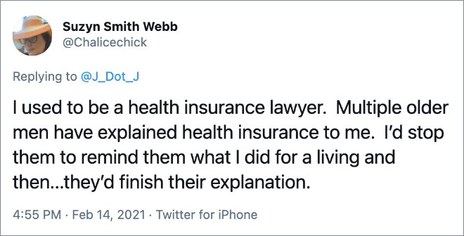 I used to be a health insurance lawyer. Multiple older men have explained health insurance to me. I’d stop them to remind them what I did for a living and then...they’d finish their explanation.