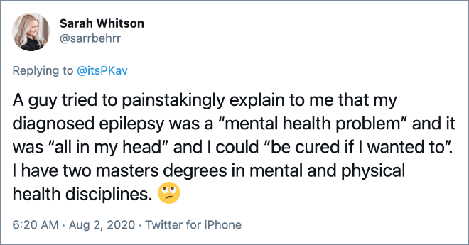 A guy tried to painstakingly explain to me that my diagnosed epilepsy was a “mental health problem” and it was “all in my head” and I could “be cured if I wanted to”. I have two masters degrees in mental and physical health disciplines.