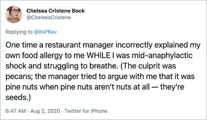 One time a restaurant manager incorrectly explained my own food allergy to me WHILE I was mid-anaphylactic shock and struggling to breathe. (The culprit was pecans; the manager tried to argue with me that it was pine nuts when pine nuts aren’t nuts at all — they’re seeds.)