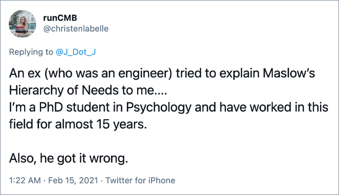 An ex (who was an engineer) tried to explain Maslow’s Hierarchy of Needs to me.... I’m a PhD student in Psychology and have worked in this field for almost 15 years. Also, he got it wrong.