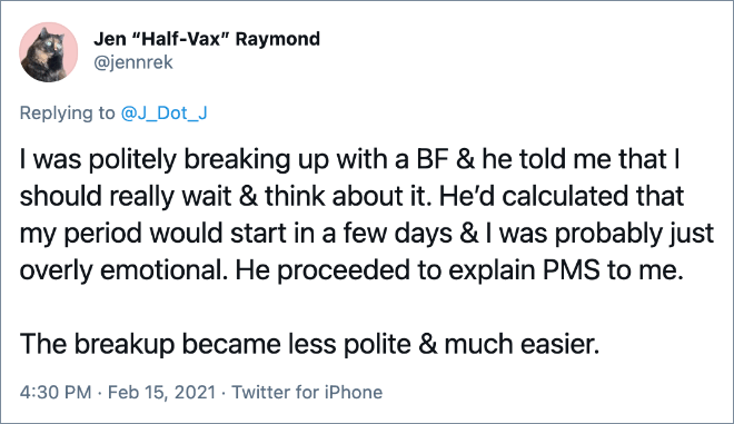 I was politely breaking up with a BF & he told me that I should really wait & think about it. He’d calculated that my period would start in a few days & I was probably just overly emotional. He proceeded to explain PMS to me. The breakup became less polite & much easier.