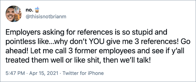 Employers asking for references is so stupid and pointless like...why don’t YOU give me 3 references! Go ahead! Let me call 3 former employees and see if y’all treated them well or like shit, then we’ll talk!
