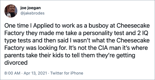 One time I Applied to work as a busboy at Cheesecake Factory they made me take a personality test and 2 IQ type tests and then said I wasn’t what the Cheesecake Factory was looking for. It’s not the CIA man it’s where parents take their kids to tell them they’re getting divorced