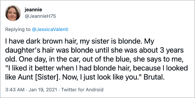 I have dark brown hair, my sister is blonde. My daughter's hair was blonde until she was about 3 years old. One day, in the car, out of the blue, she says to me, "I liked it better when I had blonde hair, because I looked like Aunt [Sister]. Now, I just look like you." Brutal.