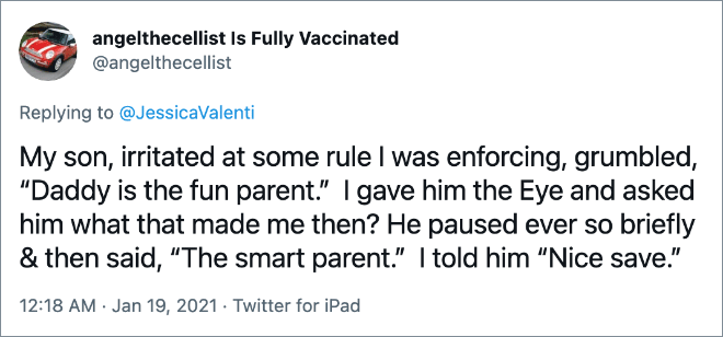 My son, irritated at some rule I was enforcing, grumbled, “Daddy is the fun parent.” I gave him the Eye and asked him what that made me then? He paused ever so briefly & then said, “The smart parent.” I told him “Nice save.”