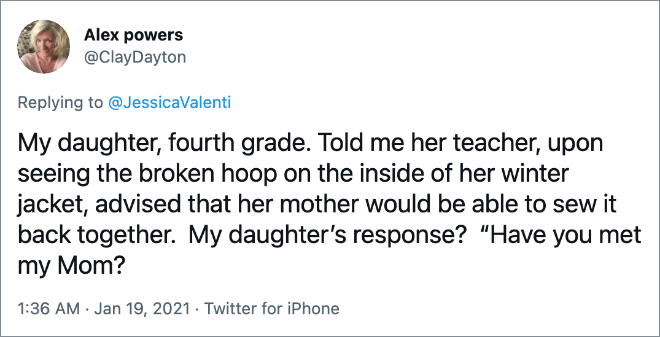 My daughter, fourth grade. Told me her teacher, upon seeing the broken hoop on the inside of her winter jacket, advised that her mother would be able to sew it back together. My daughter’s response? “Have you met my Mom?