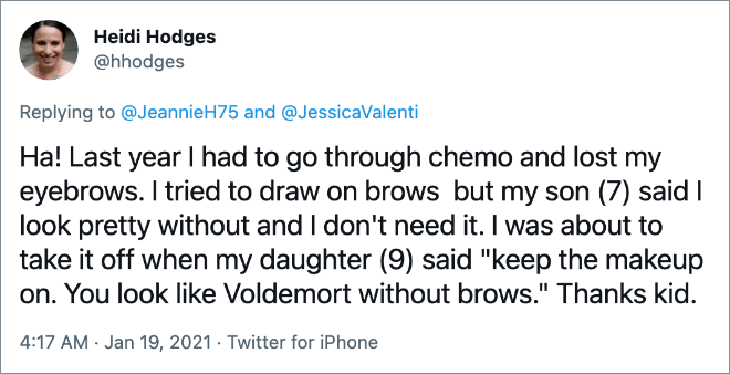 Ha! Last year I had to go through chemo and lost my eyebrows. I tried to draw on brows but my son (7) said I look pretty without and I don't need it. I was about to take it off when my daughter (9) said "keep the makeup on. You look like Voldemort without brows." Thanks kid.