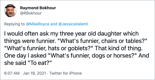 I would often ask my three year old daughter which things were funnier. "What's funnier, chairs or tables?" "What's funnier, hats or goblets?" That kind of thing. One day I asked "What's funnier, dogs or horses?" And she said "To eat?"
