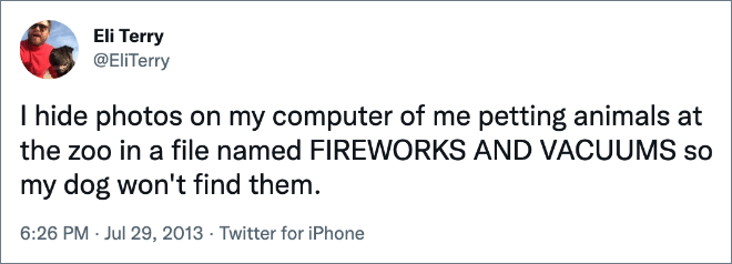 I hide photos on my computer of me petting animals at the zoo in a file named FIREWORKS AND VACUUMS so my dog won't find them.