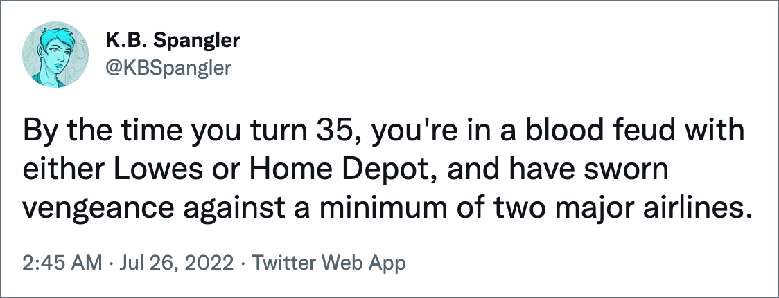 By the time you turn 35, you're in a blood feud with either Lowes or Home Depot, and have sworn vengeance against a minimum of two major airlines.