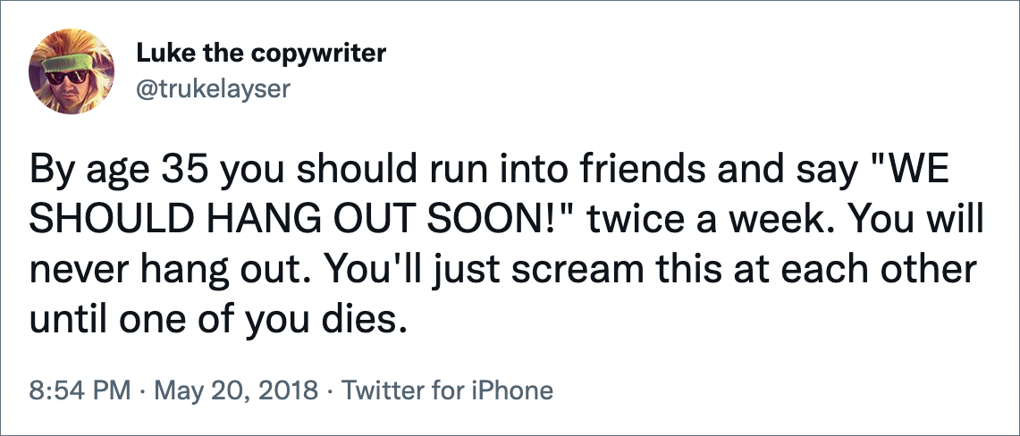 By age 35 you should run into friends and say "WE SHOULD HANG OUT SOON!" twice a week. You will never hang out. You'll just scream this at each other until one of you dies.