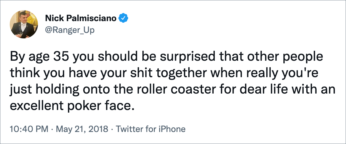 By age 35 you should be surprised that other people think you have your shit together when really you're just holding onto the roller coaster for dear life with an excellent poker face.