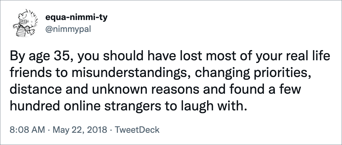 By age 35, you should have lost most of your real life friends to misunderstandings, changing priorities, distance and unknown reasons and found a few hundred online strangers to laugh with.