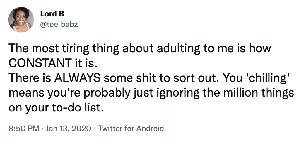 The most tiring thing about adulting to me is how CONSTANT it is. There is ALWAYS some shit to sort out. You 'chilling' means you're probably just ignoring the million things on your to-do list.