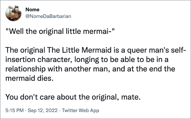 "Well the original little mermai-" The original The Little Mermaid is a queer man's self-insertion character, longing to be able to be in a relationship with another man, and at the end the mermaid dies. You don't care about the original, mate.