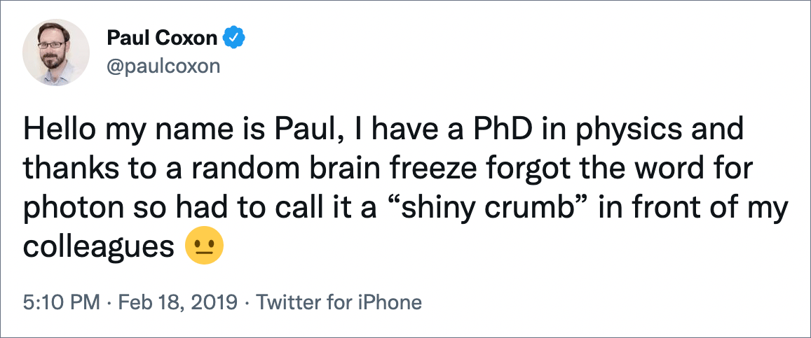 Hello my name is Paul, I have a PhD in physics and thanks to a random brain freeze forgot the word for photon so had to call it a “shiny crumb” in front of my colleagues