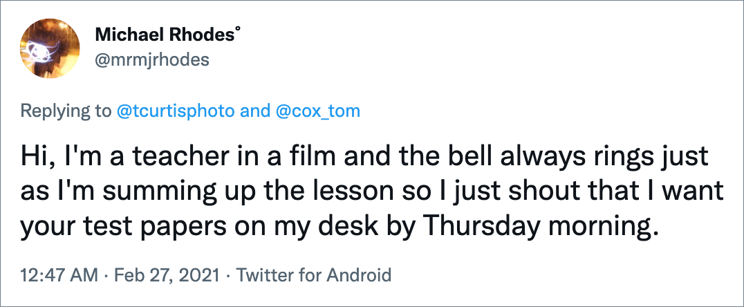 Hi, I'm a teacher in a film and the bell always rings just as I'm summing up the lesson so I just shout that I want your test papers on my desk by Thursday morning.