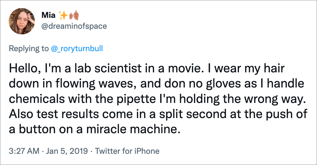 Hello, I'm a lab scientist in a movie. I wear my hair down in flowing waves, and don no gloves as I handle chemicals with the pipette I'm holding the wrong way. Also test results come in a split second at the push of a button on a miracle machine.
