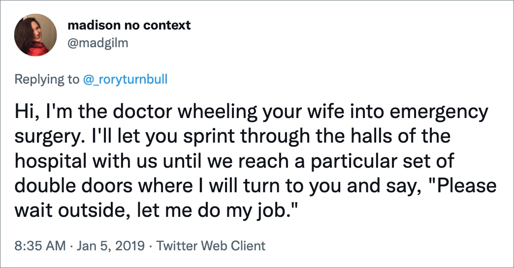 Hi, I'm the doctor wheeling your wife into emergency surgery. I'll let you sprint through the halls of the hospital with us until we reach a particular set of double doors where I will turn to you and say, "Please wait outside, let me do my job."