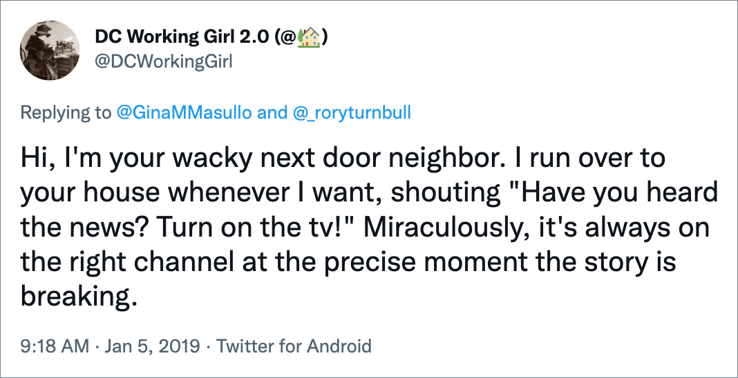 Hi, I'm your wacky next door neighbor. I run over to your house whenever I want, shouting "Have you heard the news? Turn on the tv!" Miraculously, it's always on the right channel at the precise moment the story is breaking.