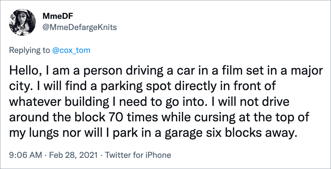 Hello, I am a person driving a car in a film set in a major city. I will find a parking spot directly in front of whatever building I need to go into. I will not drive around the block 70 times while cursing at the top of my lungs nor will I park in a garage six blocks away.