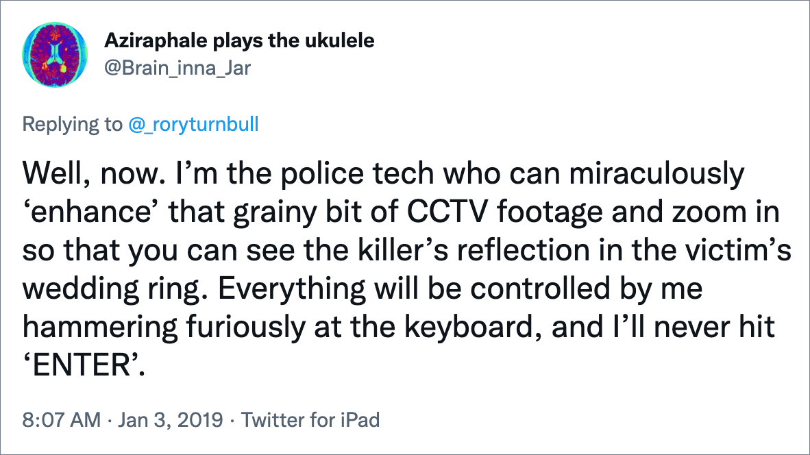 Well, now. I’m the police tech who can miraculously ‘enhance’ that grainy bit of CCTV footage and zoom in so that you can see the killer’s reflection in the victim’s wedding ring. Everything will be controlled by me hammering furiously at the keyboard, and I’ll never hit ‘ENTER’.