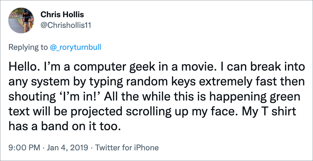 Hello. I’m a computer geek in a movie. I can break into any system by typing random keys extremely fast then shouting ‘I’m in!’ All the while this is happening green text will be projected scrolling up my face. My T shirt has a band on it too.