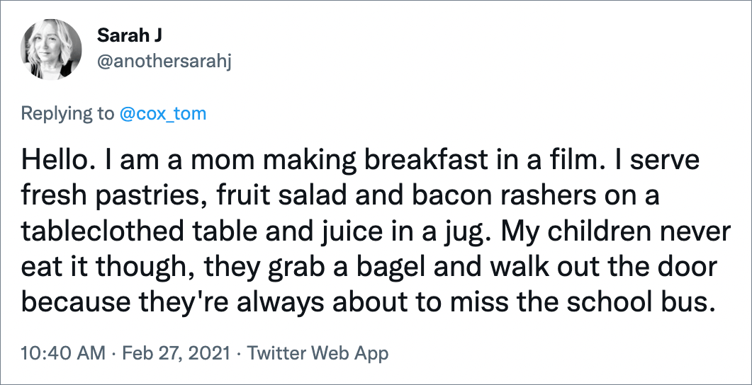 Hello. I am a mom making breakfast in a film. I serve fresh pastries, fruit salad and bacon rashers on a tableclothed table and juice in a jug. My children never eat it though, they grab a bagel and walk out the door because they're always about to miss the school bus.
