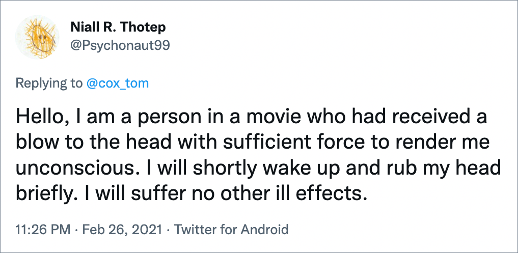 Hello, I am a person in a movie who had received a blow to the head with sufficient force to render me unconscious. I will shortly wake up and rub my head briefly. I will suffer no other ill effects.