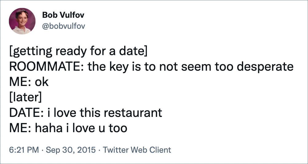 [getting ready for a date] ROOMMATE: the key is to not seem too desperate ME: ok [later] DATE: i love this restaurant ME: haha i love u too