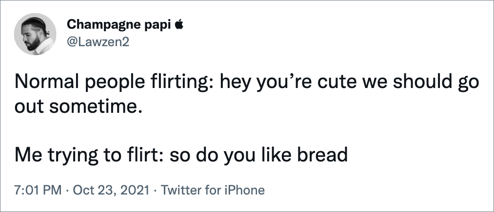Normal people flirting: hey you’re cute we should go out sometime. Me trying to flirt: so do you like bread