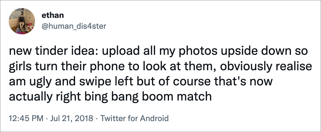 new tinder idea: upload all my photos upside down so girls turn their phone to look at them, obviously realise am ugly and swipe left but of course that's now actually right bing bang boom match