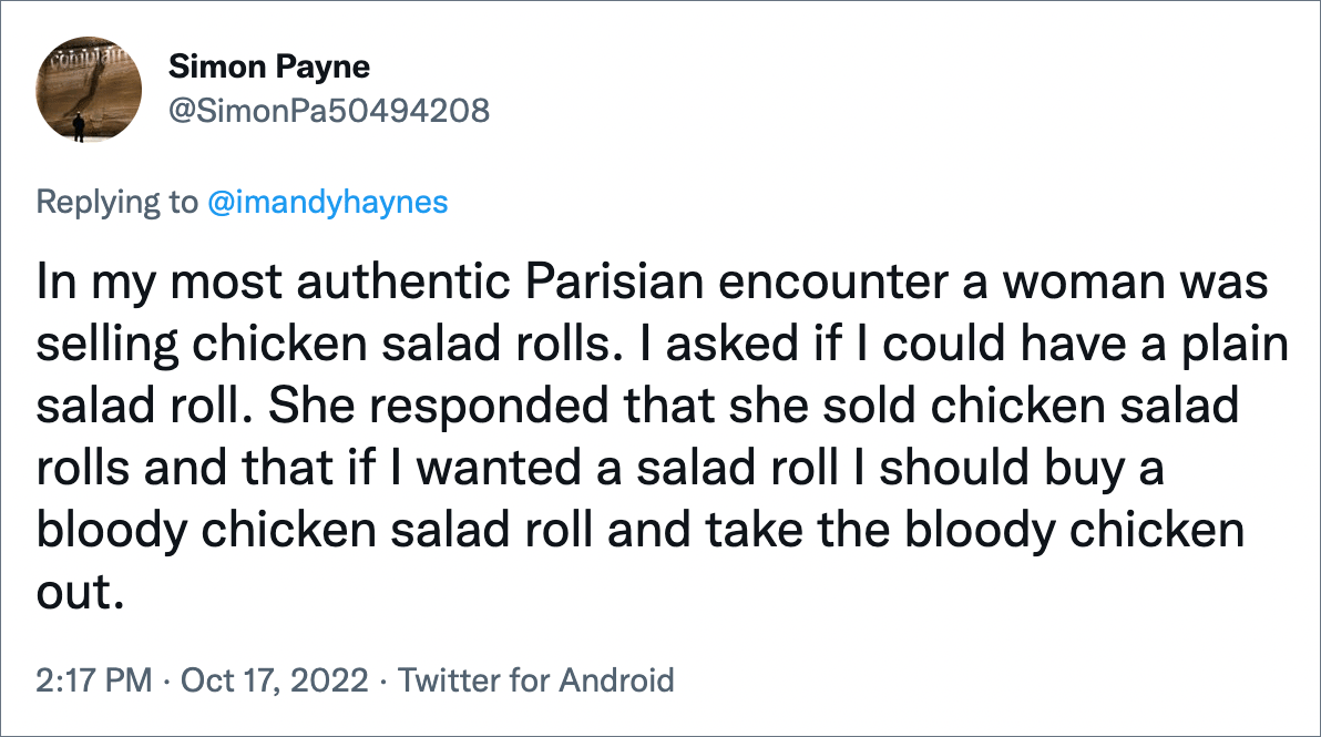 In my most authentic Parisian encounter a woman was selling chicken salad rolls. I asked if I could have a plain salad roll. She responded that she sold chicken salad rolls and that if I wanted a salad roll I should buy a bloody chicken salad roll and take the bloody chicken out.