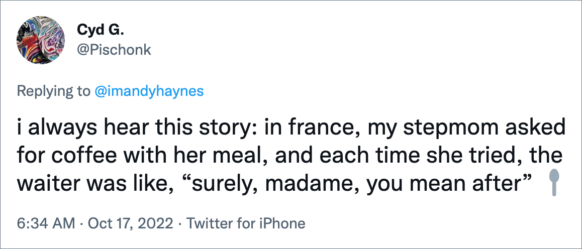 i always hear this story: in france, my stepmom asked for coffee with her meal, and each time she tried, the waiter was like, “surely, madame, you mean after”