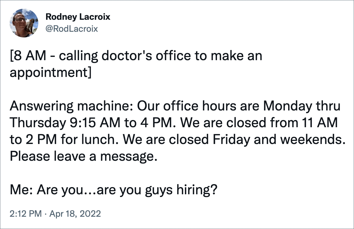 [8 AM - calling doctor's office to make an appointment] Answering machine: Our office hours are Monday thru Thursday 9:15 AM to 4 PM. We are closed from 11 AM to 2 PM for lunch. We are closed Friday and weekends. Please leave a message. Me: Are you...are you guys hiring?