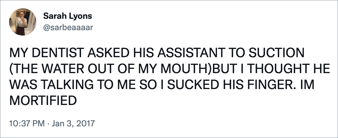 MY DENTIST ASKED HIS ASSISTANT TO SUCTION (THE WATER OUT OF MY MOUTH)BUT I THOUGHT HE WAS TALKING TO ME SO I SUCKED HIS FINGER. IM MORTIFIED