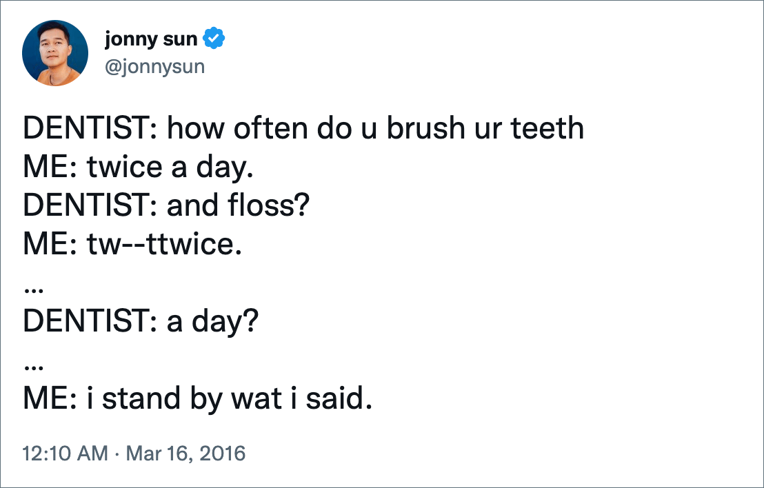 DENTIST: how often do u brush ur teeth ME: twice a day. DENTIST: and floss? ME: tw--ttwice. … DENTIST: a day? … ME: i stand by wat i said.