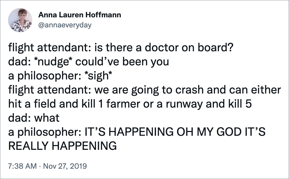 flight attendant: is there a doctor on board? dad: *nudge* could’ve been you a philosopher: *sigh* flight attendant: we are going to crash and can either hit a field and kill 1 farmer or a runway and kill 5 dad: what a philosopher: IT’S HAPPENING OH MY GOD IT’S REALLY HAPPENING