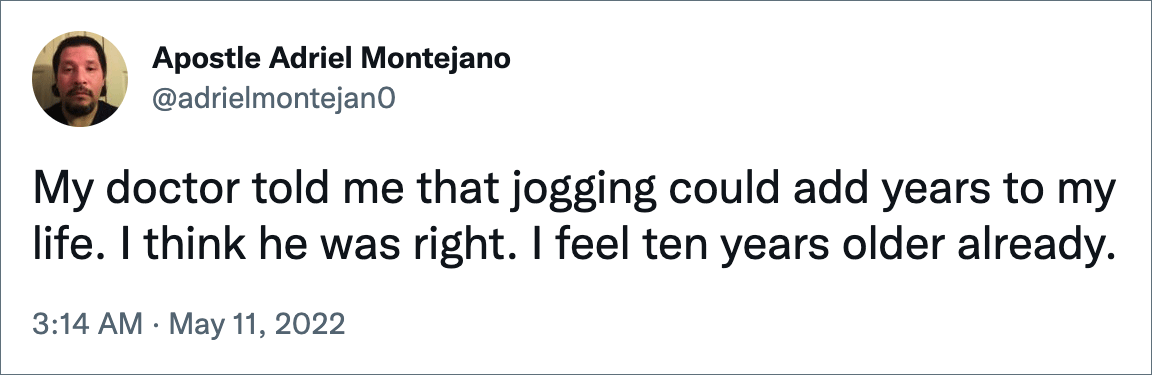 My doctor told me that jogging could add years to my life. I think he was right. I feel ten years older already.